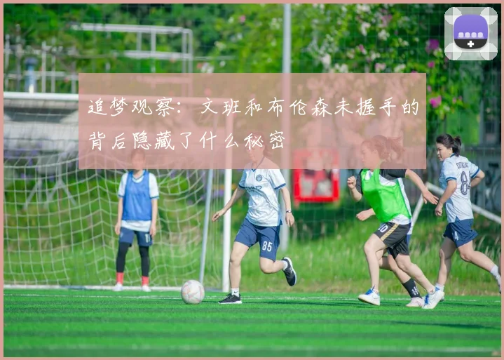追梦观察：文班和布伦森未握手的背后隐藏了什么秘密