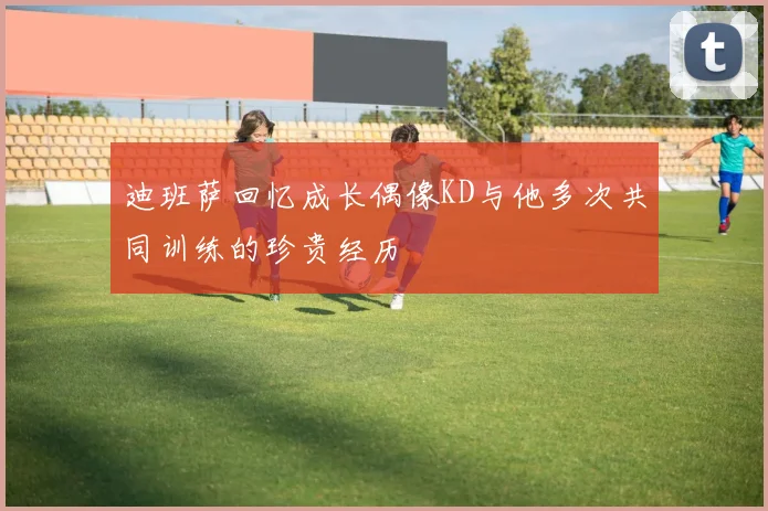 迪班萨回忆成长偶像KD与他多次共同训练的珍贵经历