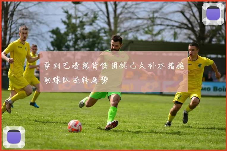 萨利巴透露背伤困扰已久补水措施助球队逆转局势