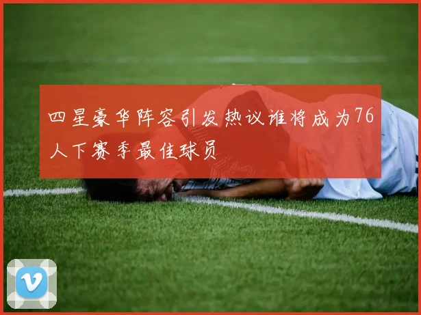 四星豪华阵容引发热议谁将成为76人下赛季最佳球员