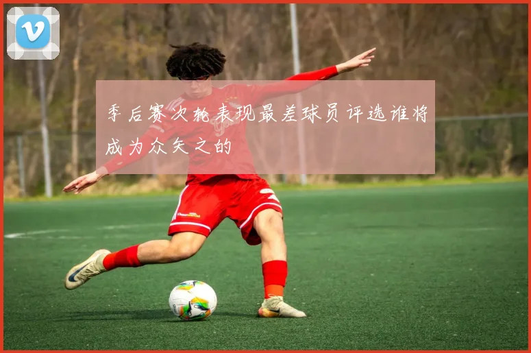 季后赛次轮表现最差球员评选谁将成为众矢之的
