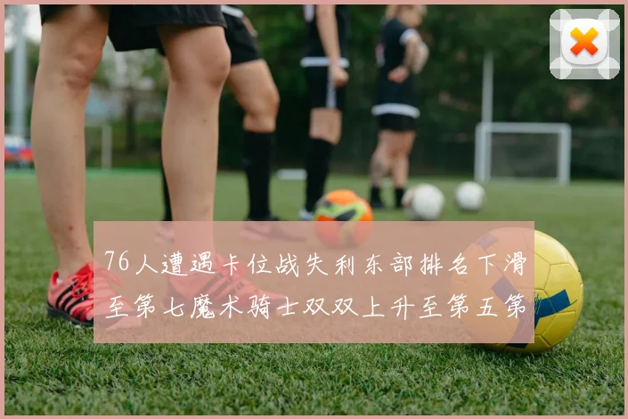 76人遭遇卡位战失利东部排名下滑至第七魔术骑士双双上升至第五第六位