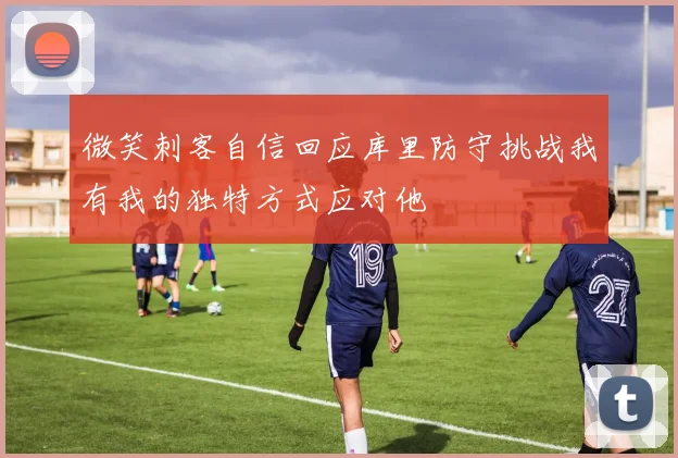 微笑刺客自信回应库里防守挑战我有我的独特方式应对他