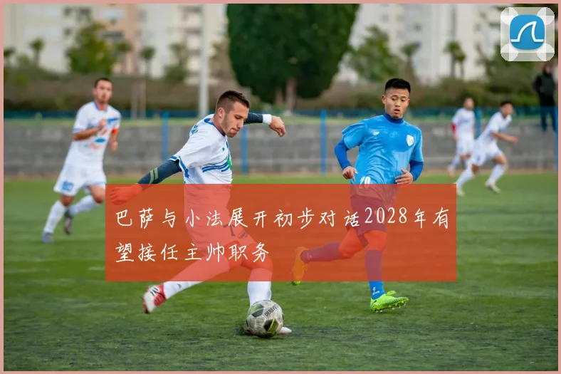 巴萨与小法展开初步对话2028年有望接任主帅职务