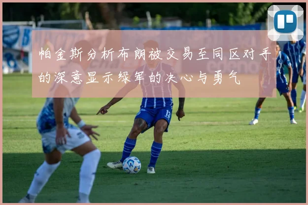 帕金斯分析布朗被交易至同区对手的深意显示绿军的决心与勇气