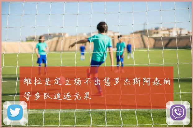 维拉坚定立场不出售罗杰斯阿森纳等多队追逐无果