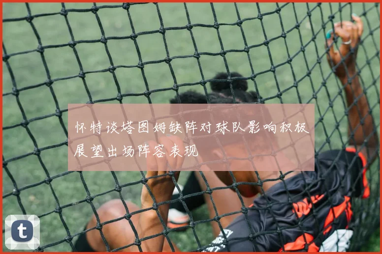 怀特谈塔图姆缺阵对球队影响积极展望出场阵容表现