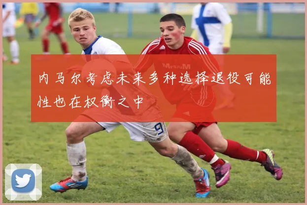 内马尔考虑未来多种选择退役可能性也在权衡之中