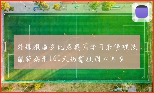 外媒报道罗比尼奥因学习和修理技能获减刑160天仍需服刑六年多