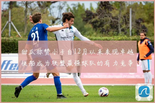 甜瓜称赞小卡自12月以来表现卓越快船成为联盟最强球队的有力竞争者