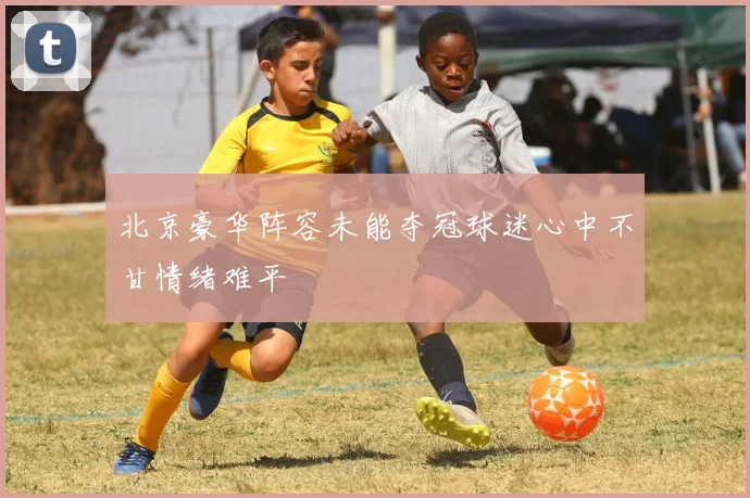 北京豪华阵容未能夺冠球迷心中不甘情绪难平