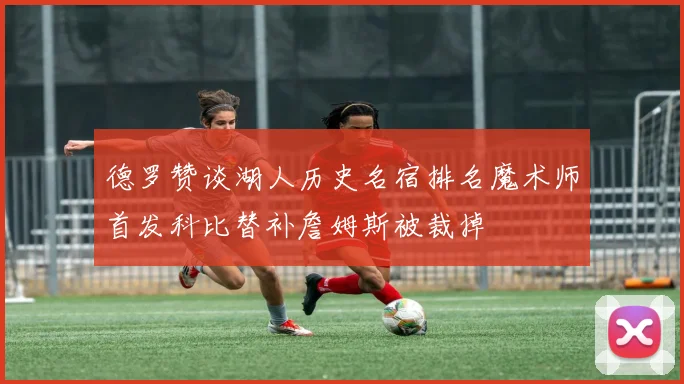德罗赞谈湖人历史名宿排名魔术师首发科比替补詹姆斯被裁掉