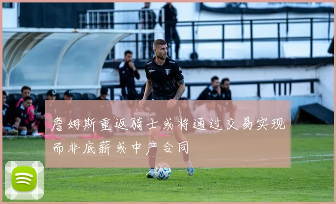 詹姆斯重返骑士或将通过交易实现而非底薪或中产合同