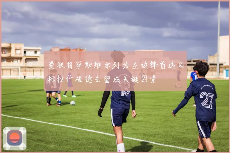 曼联将萨默维尔列为左边锋首选目标拉什福德去留成关键因素